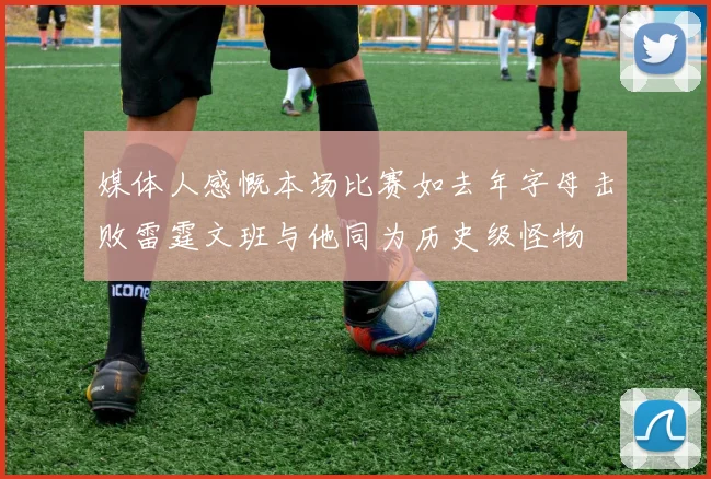 媒体人感慨本场比赛如去年字母击败雷霆文班与他同为历史级怪物