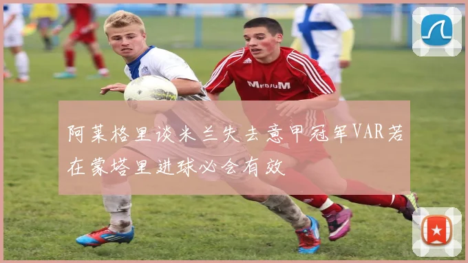 阿莱格里谈米兰失去意甲冠军VAR若在蒙塔里进球必会有效