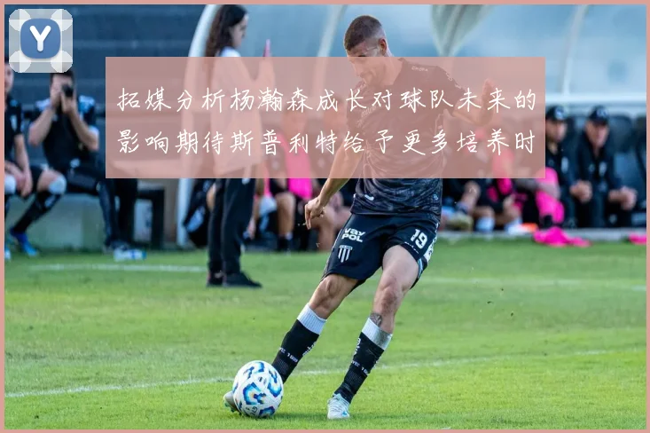 拓媒分析杨瀚森成长对球队未来的影响期待斯普利特给予更多培养时间