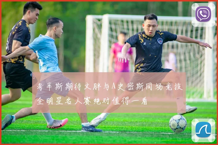 考辛斯期待文胖与A史密斯同场竞技全明星名人赛绝对值得一看