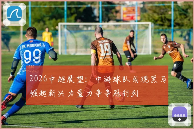2026中超展望：中游球队或现黑马崛起新兴力量力争争冠行列