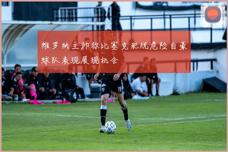 维罗纳主帅称比塞克犯规危险自豪球队表现展现机会