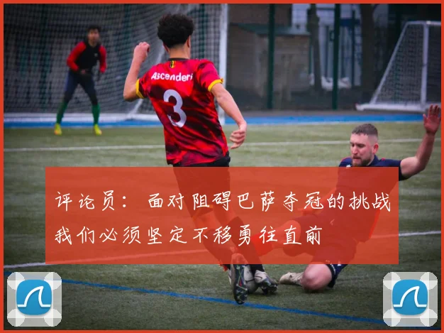 评论员：面对阻碍巴萨夺冠的挑战我们必须坚定不移勇往直前