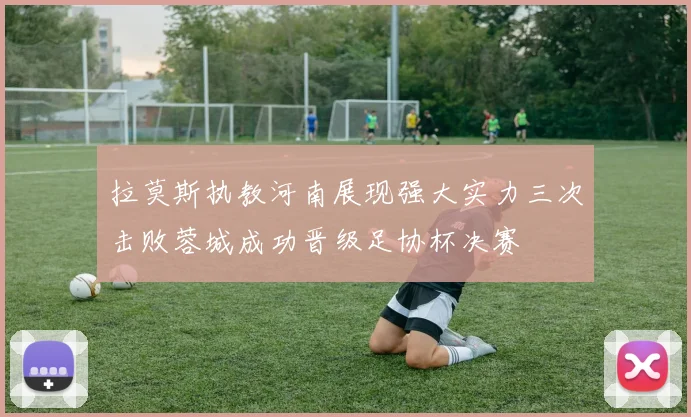 拉莫斯执教河南展现强大实力三次击败蓉城成功晋级足协杯决赛