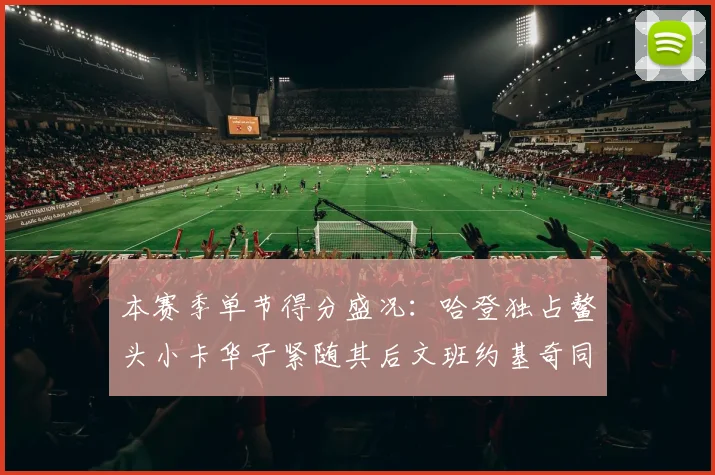 本赛季单节得分盛况：哈登独占鳌头小卡华子紧随其后文班约基奇同创佳绩