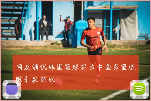 网友调侃韩国篮球实力中国男篮连败引发热议