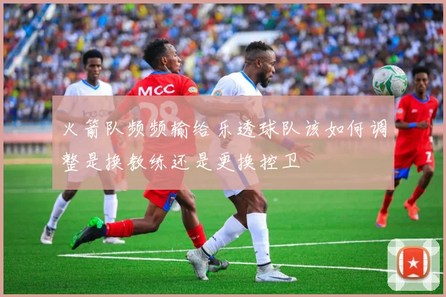 火箭队频频输给乐透球队该如何调整是换教练还是更换控卫