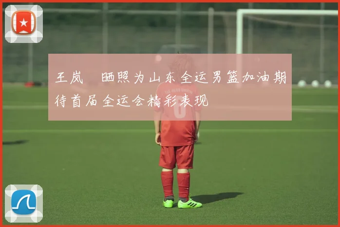 王岚嵚晒照为山东全运男篮加油期待首届全运会精彩表现