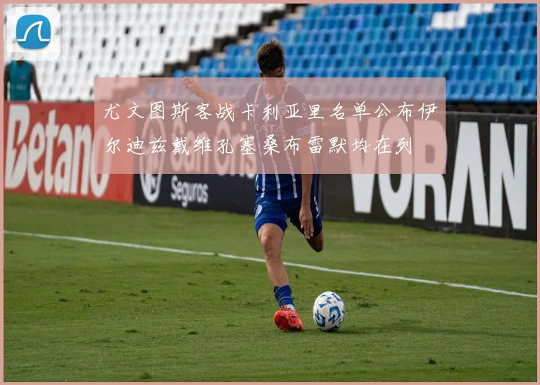 尤文图斯客战卡利亚里名单公布伊尔迪兹戴维孔塞桑布雷默均在列