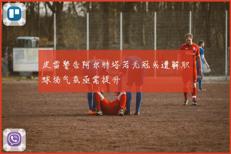 皮雷警告阿尔特塔若无冠或遭解职球场气氛亟需提升