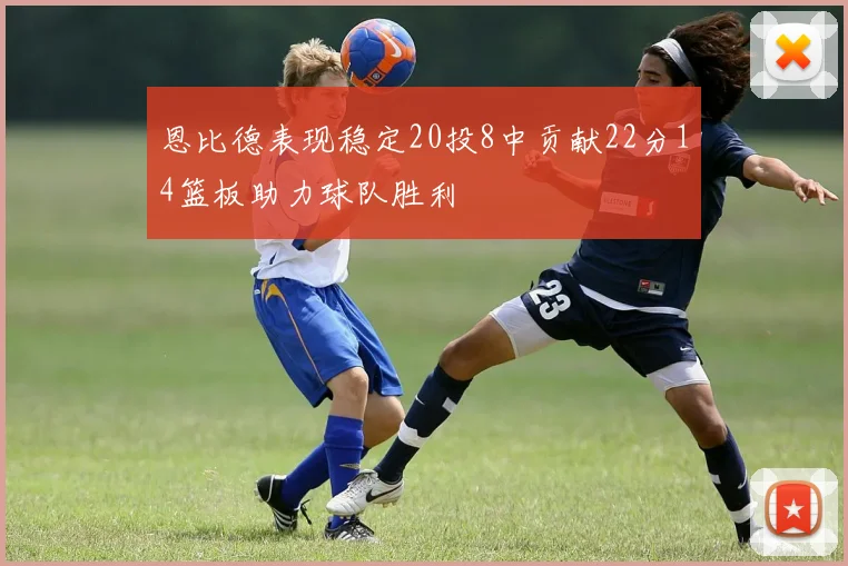 恩比德表现稳定20投8中贡献22分14篮板助力球队胜利