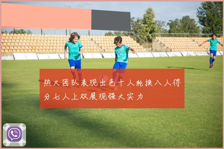 热火团队表现出色十人轮换八人得分七人上双展现强大实力