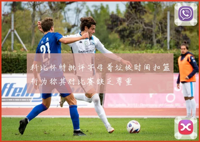 科比怀特批评字母哥垃圾时间扣篮行为称其对比赛缺乏尊重