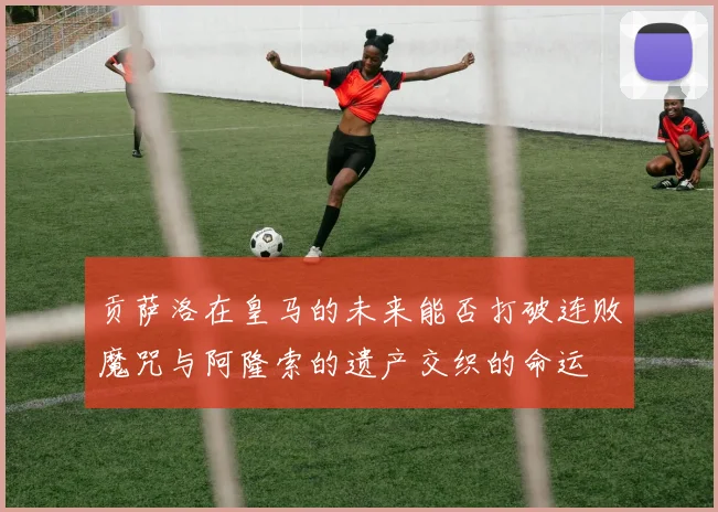 贡萨洛在皇马的未来能否打破连败魔咒与阿隆索的遗产交织的命运