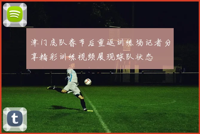 津门虎队春节后重返训练场记者分享精彩训练视频展现球队状态