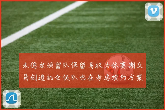 米德尔顿留队保留鸟权为休赛期交易创造机会侠队也在考虑续约方案