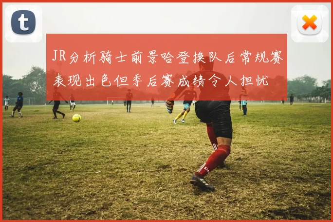 JR分析骑士前景哈登换队后常规赛表现出色但季后赛成绩令人担忧