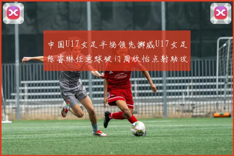 中国U17女足半场领先挪威U17女足陈睿琳任意球破门周欣怡点射助攻