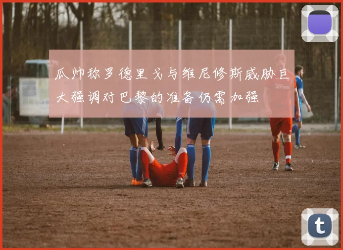 瓜帅称罗德里戈与维尼修斯威胁巨大强调对巴黎的准备仍需加强