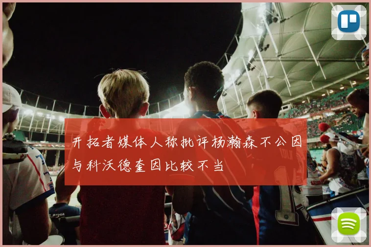 开拓者媒体人称批评杨瀚森不公因与科沃德奎因比较不当