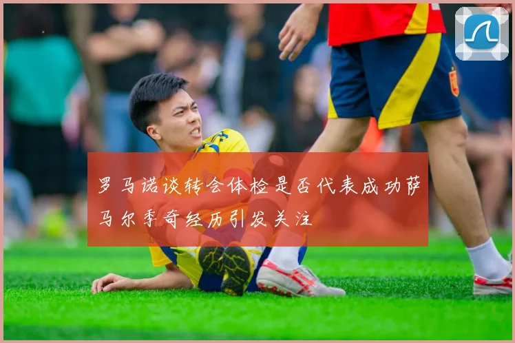 罗马诺谈转会体检是否代表成功萨马尔季奇经历引发关注